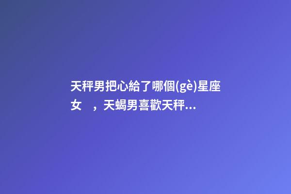 天秤男把心給了哪個(gè)星座女，天蝎男喜歡天秤女-第1張-觀點(diǎn)-玄機(jī)派